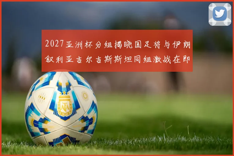 2027亚洲杯分组揭晓国足将与伊朗叙利亚吉尔吉斯斯坦同组激战在即